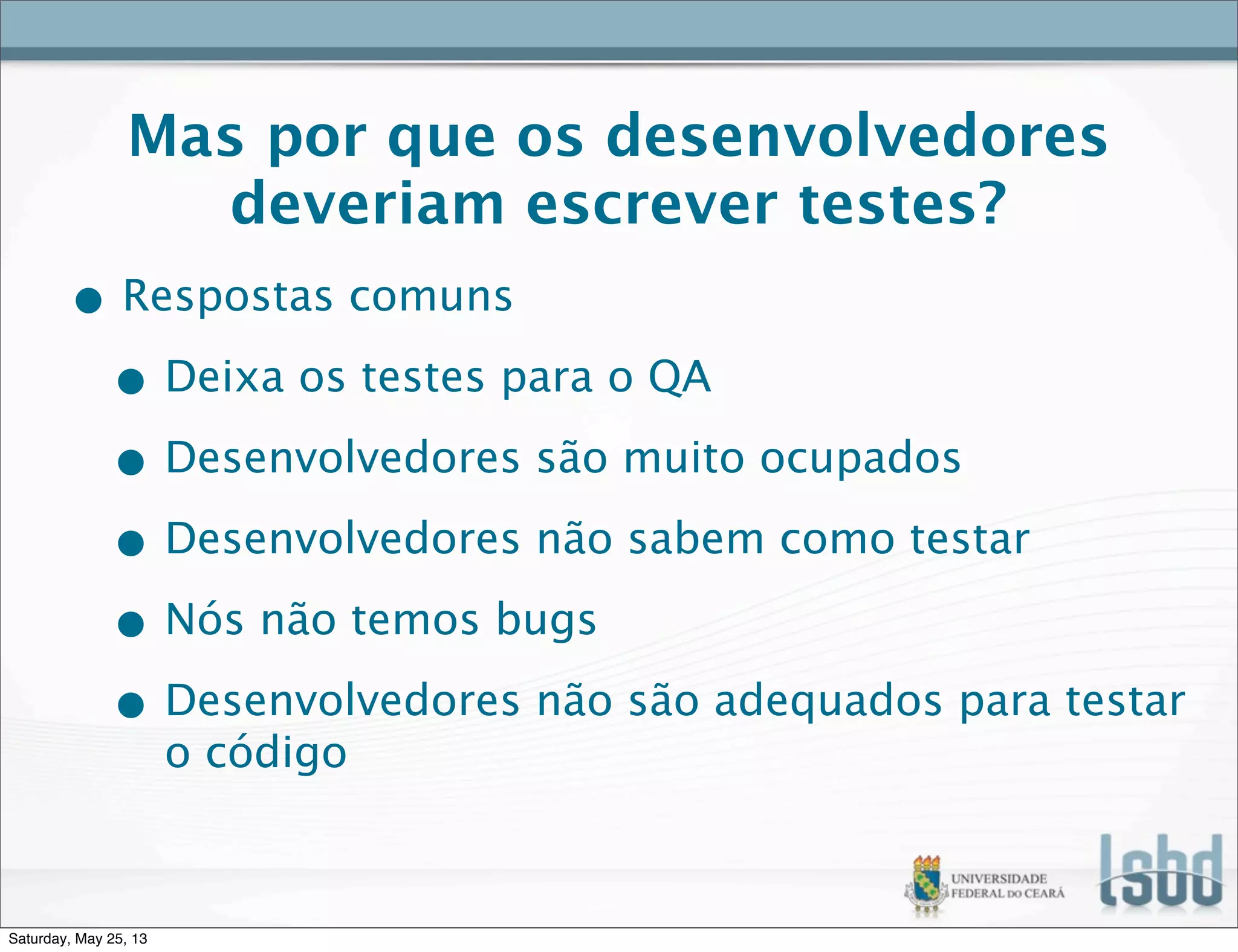 Mas por que os desenvolvedores
deveriam escrever testes?
• Respostas comuns
• Deixa os testes para o QA
• Desenvolvedores são muito ocupados
• Desenvolvedores não sabem como testar
• Nós não temos bugs
• Desenvolvedores não são adequados para testar
o código
Saturday, May 25, 13
 