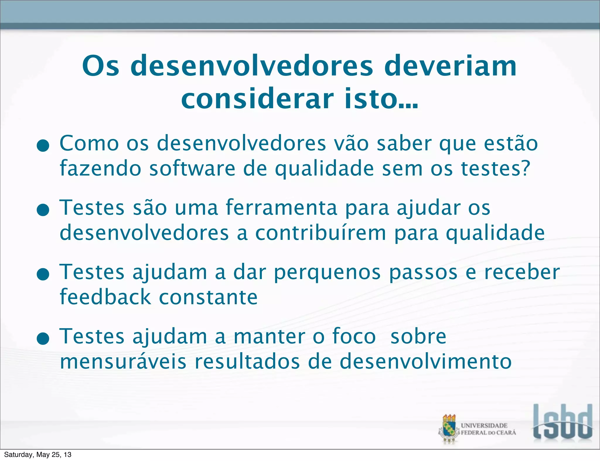 Os desenvolvedores deveriam
considerar isto...
• Como os desenvolvedores vão saber que estão
fazendo software de qualidade sem os testes?
• Testes são uma ferramenta para ajudar os
desenvolvedores a contribuírem para qualidade
• Testes ajudam a dar perquenos passos e receber
feedback constante
• Testes ajudam a manter o foco sobre
mensuráveis resultados de desenvolvimento
Saturday, May 25, 13
 