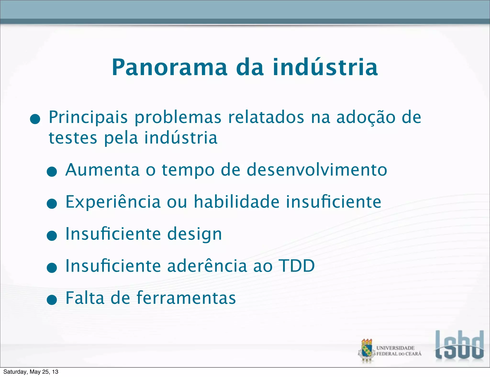 Panorama da indústria
• Principais problemas relatados na adoção de
testes pela indústria
• Aumenta o tempo de desenvolvimento
• Experiência ou habilidade insuﬁciente
• Insuﬁciente design
• Insuﬁciente aderência ao TDD
• Falta de ferramentas
Saturday, May 25, 13
 