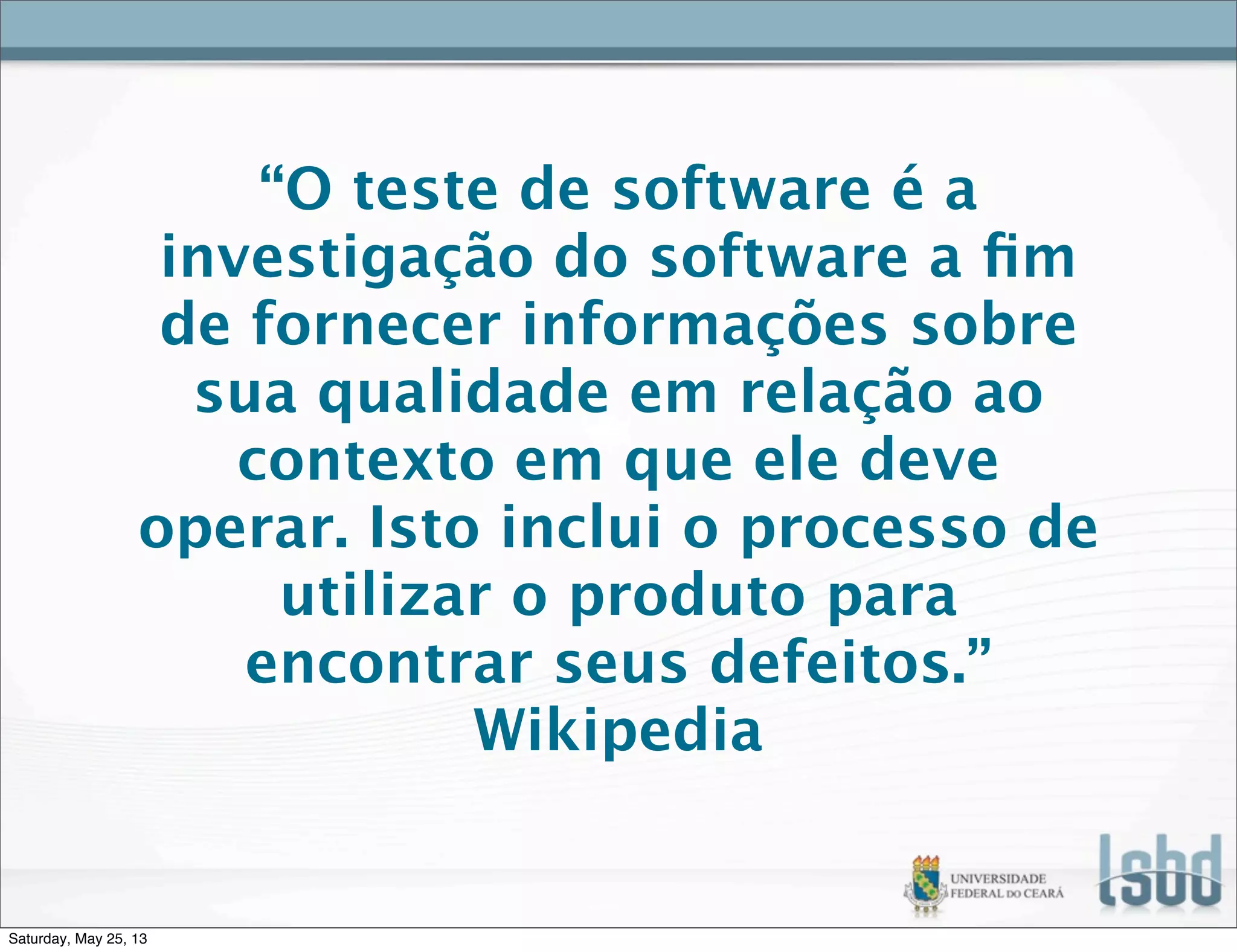 “O teste de software é a
investigação do software a ﬁm
de fornecer informações sobre
sua qualidade em relação ao
contexto em que ele deve
operar. Isto inclui o processo de
utilizar o produto para
encontrar seus defeitos.”
Wikipedia
Saturday, May 25, 13
 