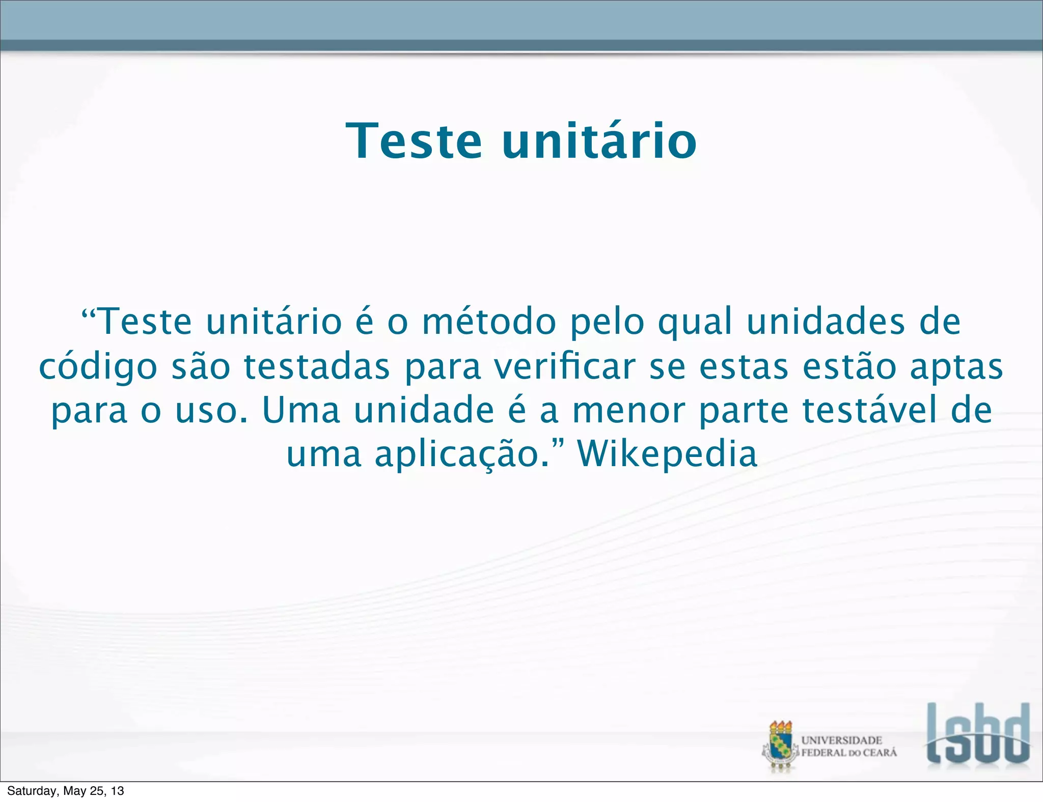 Teste unitário
“Teste unitário é o método pelo qual unidades de
código são testadas para veriﬁcar se estas estão aptas
para o uso. Uma unidade é a menor parte testável de
uma aplicação.” Wikepedia
Saturday, May 25, 13
 