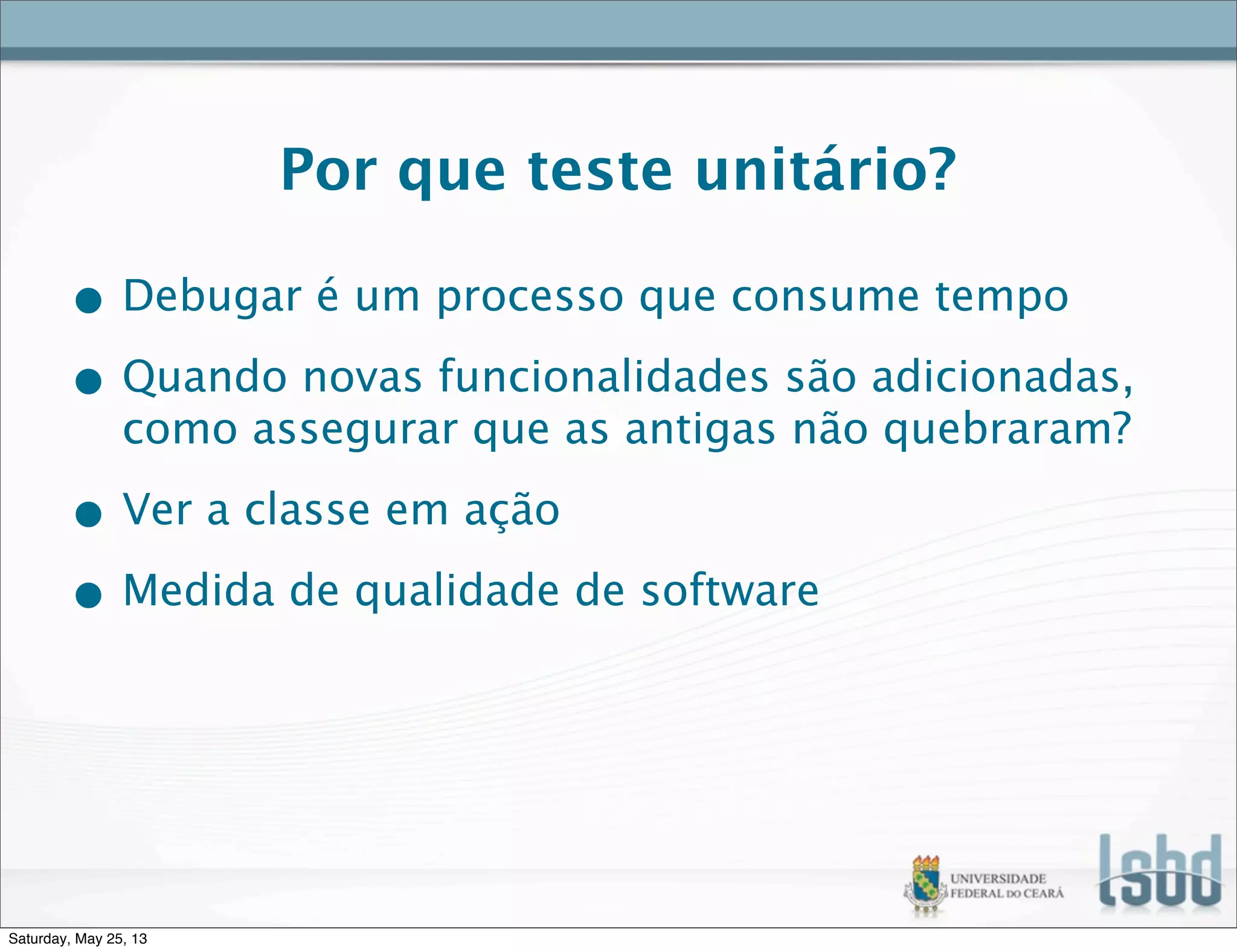 Por que teste unitário?
• Debugar é um processo que consume tempo
• Quando novas funcionalidades são adicionadas,
como assegurar que as antigas não quebraram?
• Ver a classe em ação
• Medida de qualidade de software
Saturday, May 25, 13
 