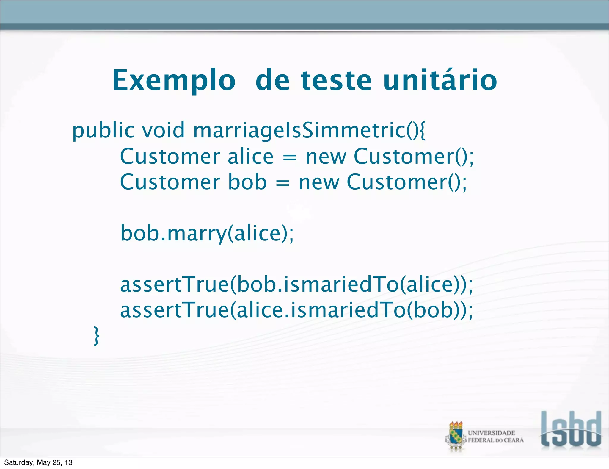 Exemplo de teste unitário
public void marriageIsSimmetric(){
Customer alice = new Customer();
Customer bob = new Customer();
bob.marry(alice);
assertTrue(bob.ismariedTo(alice));
assertTrue(alice.ismariedTo(bob));
}
Saturday, May 25, 13
 