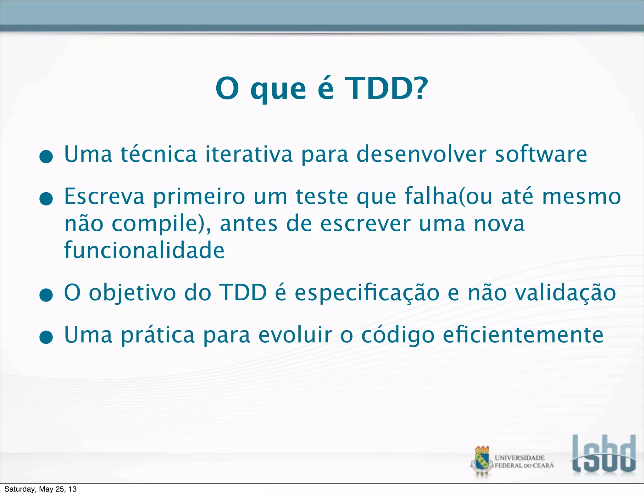 O que é TDD?
• Uma técnica iterativa para desenvolver software
• Escreva primeiro um teste que falha(ou até mesmo
não compile), antes de escrever uma nova
funcionalidade
• O objetivo do TDD é especiﬁcação e não validação
• Uma prática para evoluir o código eﬁcientemente
Saturday, May 25, 13
 