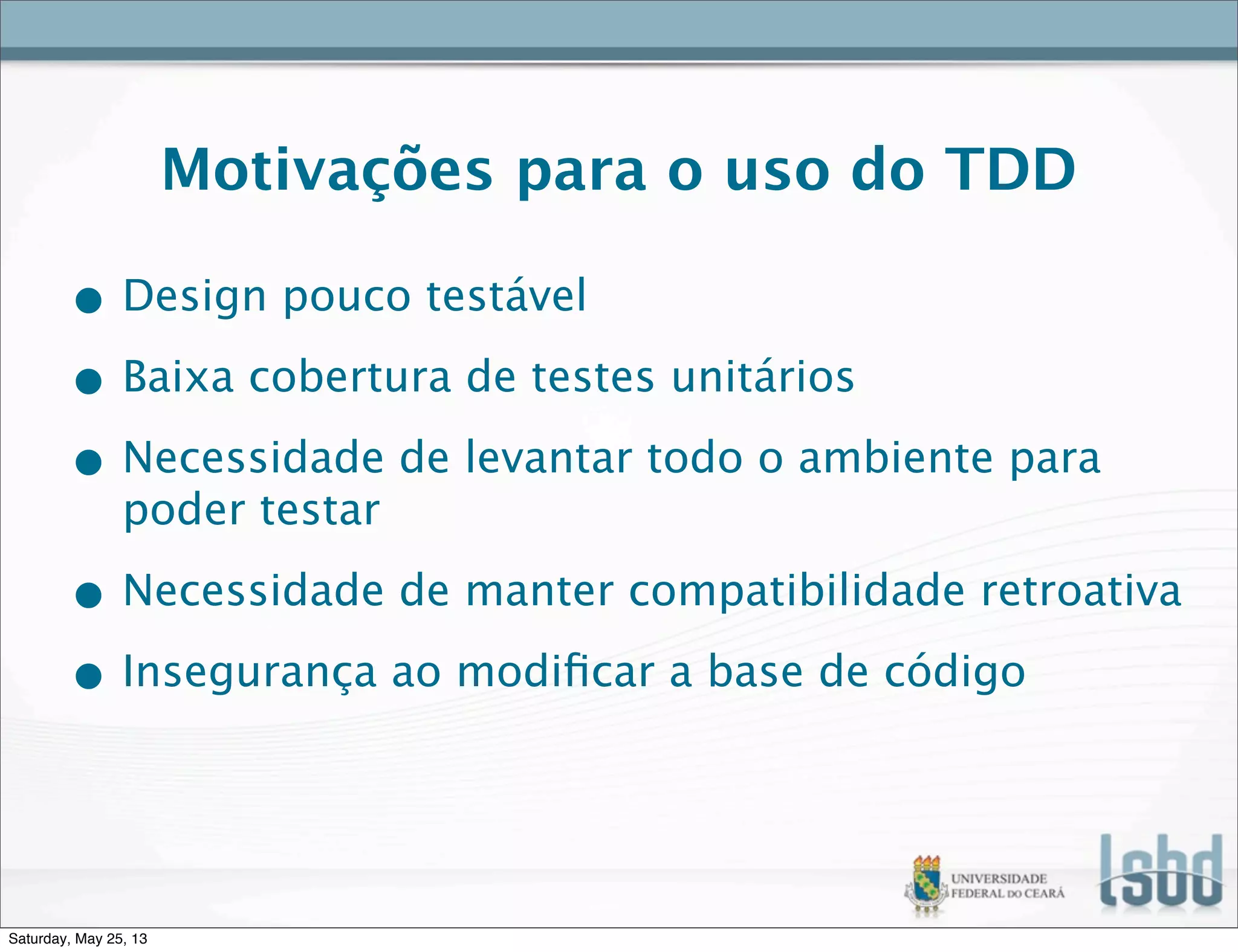 Motivações para o uso do TDD
• Design pouco testável
• Baixa cobertura de testes unitários
• Necessidade de levantar todo o ambiente para
poder testar
• Necessidade de manter compatibilidade retroativa
• Insegurança ao modiﬁcar a base de código
Saturday, May 25, 13
 