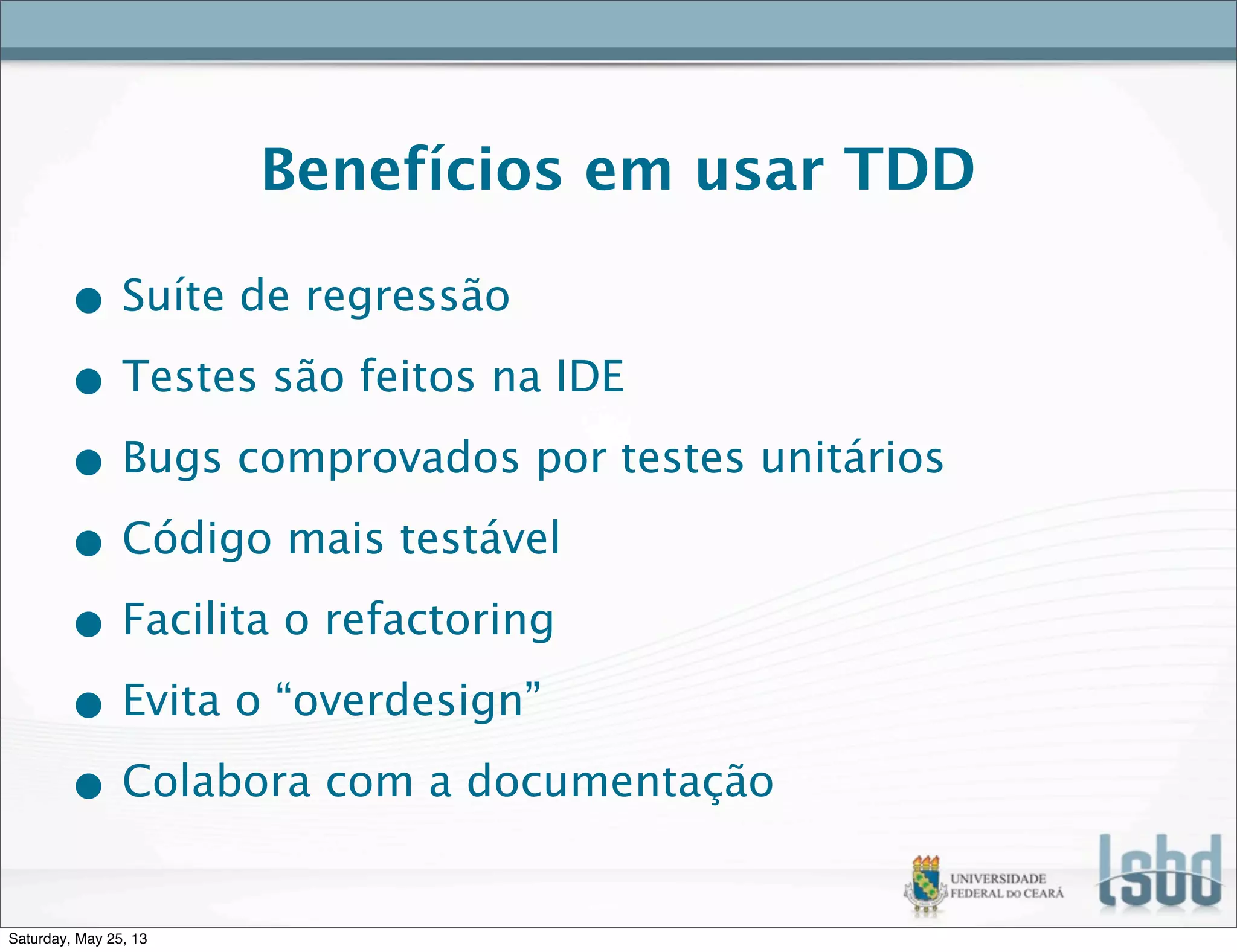Benefícios em usar TDD
• Suíte de regressão
• Testes são feitos na IDE
• Bugs comprovados por testes unitários
• Código mais testável
• Facilita o refactoring
• Evita o “overdesign”
• Colabora com a documentação
Saturday, May 25, 13
 