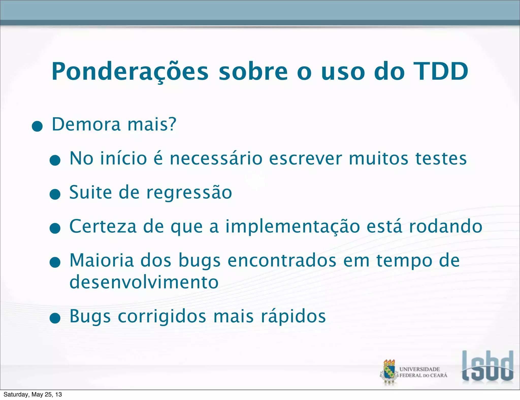 Ponderações sobre o uso do TDD
• Demora mais?
• No início é necessário escrever muitos testes
• Suite de regressão
• Certeza de que a implementação está rodando
• Maioria dos bugs encontrados em tempo de
desenvolvimento
• Bugs corrigidos mais rápidos
Saturday, May 25, 13
 