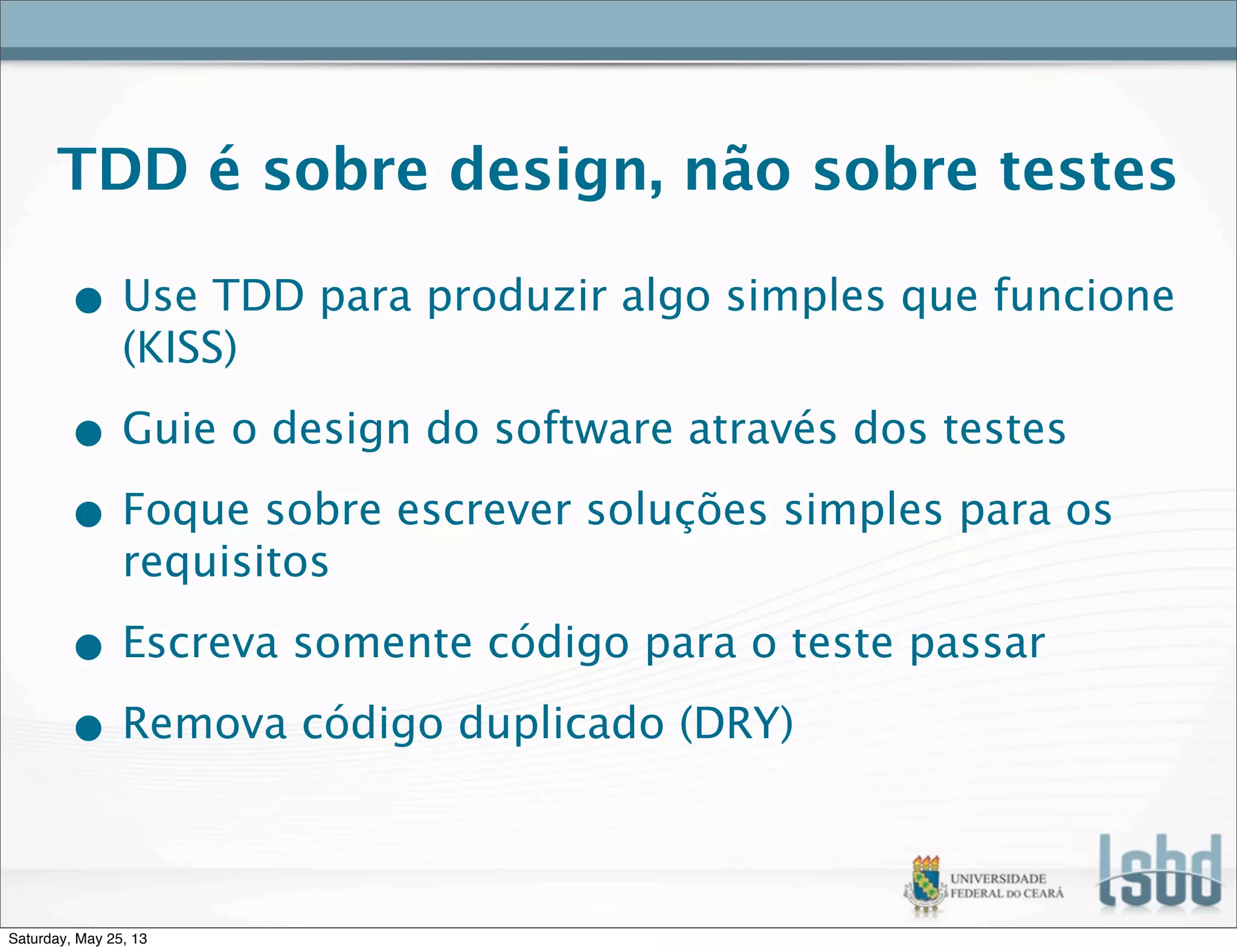TDD é sobre design, não sobre testes
• Use TDD para produzir algo simples que funcione
(KISS)
• Guie o design do software através dos testes
• Foque sobre escrever soluções simples para os
requisitos
• Escreva somente código para o teste passar
• Remova código duplicado (DRY)
Saturday, May 25, 13
 
