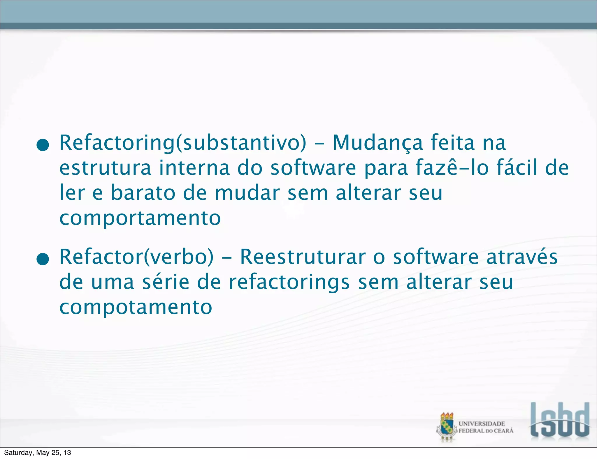 • Refactoring(substantivo) - Mudança feita na
estrutura interna do software para fazê-lo fácil de
ler e barato de mudar sem alterar seu
comportamento
• Refactor(verbo) - Reestruturar o software através
de uma série de refactorings sem alterar seu
compotamento
Saturday, May 25, 13
 