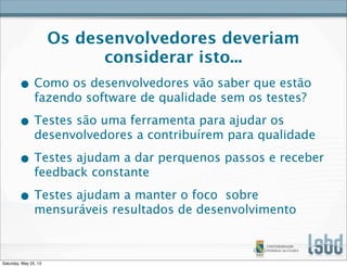 Os desenvolvedores deveriam
considerar isto...
• Como os desenvolvedores vão saber que estão
fazendo software de qualidade sem os testes?
• Testes são uma ferramenta para ajudar os
desenvolvedores a contribuírem para qualidade
• Testes ajudam a dar perquenos passos e receber
feedback constante
• Testes ajudam a manter o foco sobre
mensuráveis resultados de desenvolvimento
Saturday, May 25, 13
 