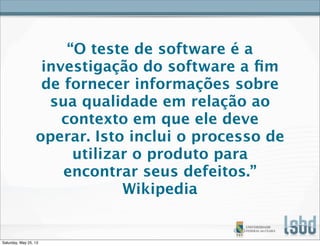 “O teste de software é a
investigação do software a ﬁm
de fornecer informações sobre
sua qualidade em relação ao
contexto em que ele deve
operar. Isto inclui o processo de
utilizar o produto para
encontrar seus defeitos.”
Wikipedia
Saturday, May 25, 13
 