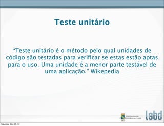 Teste unitário
“Teste unitário é o método pelo qual unidades de
código são testadas para veriﬁcar se estas estão aptas
para o uso. Uma unidade é a menor parte testável de
uma aplicação.” Wikepedia
Saturday, May 25, 13
 