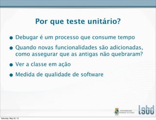 Por que teste unitário?
• Debugar é um processo que consume tempo
• Quando novas funcionalidades são adicionadas,
como assegurar que as antigas não quebraram?
• Ver a classe em ação
• Medida de qualidade de software
Saturday, May 25, 13
 