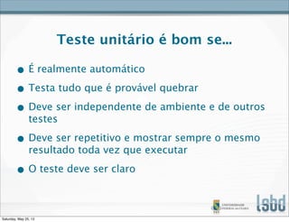 Teste unitário é bom se...
• É realmente automático
• Testa tudo que é provável quebrar
• Deve ser independente de ambiente e de outros
testes
• Deve ser repetitivo e mostrar sempre o mesmo
resultado toda vez que executar
• O teste deve ser claro
Saturday, May 25, 13
 