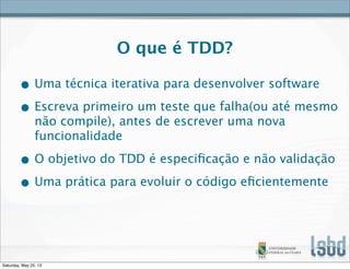 O que é TDD?
• Uma técnica iterativa para desenvolver software
• Escreva primeiro um teste que falha(ou até mesmo
não compile), antes de escrever uma nova
funcionalidade
• O objetivo do TDD é especiﬁcação e não validação
• Uma prática para evoluir o código eﬁcientemente
Saturday, May 25, 13
 
