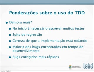 Ponderações sobre o uso do TDD
• Demora mais?
• No início é necessário escrever muitos testes
• Suite de regressão
• Certeza de que a implementação está rodando
• Maioria dos bugs encontrados em tempo de
desenvolvimento
• Bugs corrigidos mais rápidos
Saturday, May 25, 13
 