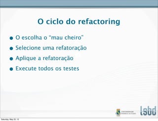 O ciclo do refactoring
• O escolha o “mau cheiro”
• Selecione uma refatoração
• Aplique a refatoração
• Execute todos os testes
Saturday, May 25, 13
 
