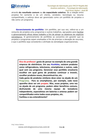 Tecnologia da Informação para TRT/1ª Região (RJ)
Analista Judiciário Tecnologia da Informação
Prof Victor Dalton Aula 00
Prof. Victor Dalton
www.estrategiaconcursos.com.br 9 de 26
através do resultado comum ou da capacidade coletiva. Se a relação entre
projetos for somente a de um cliente, vendedor, tecnologia ou recurso
compartilhado, o esforço deve ser gerenciado como um portfólio de projetos e
não como um programa.
Gerenciamento de portfólio: Um portfólio, por sua vez, refere-se a um
conjunto de projetos e/ou programas e outros trabalhos, agrupados para facilitar
o gerenciamento eficaz desse trabalho a fim de atingir os objetivos de negócios
estratégicos. O gerenciamento de portfólios se concentra em garantir que os
projetos e programas sejam analisados a fim de priorizar a alocação de recursos,
e que o portfólio seja consistente e alinhado às estratégias organizacionais.
Dica do professor: gosto de pensar no exemplo de uma grande
empresa de eletrônicos. Em seu Portfólio, existem produtos
como refrigeradores, televisores, smartphones e outros, cada
qual com seu programa. Gerenciar esse portfólio envolveria
escolher em qual gama de produtos continuar a investir,
escolher produtos novos, descontinuá-los, etc.
Cada gama de produtos similares deve estar na alçada de um
Programa. Para os smartphones, por exemplo, cada novo
aparelho deve ser um projeto. Mas, esses projetos, uma vez
na alçada de um programa, podem obter benefícios comuns,
desfrutando de uma mesma equipe de testadores
independente, especialistas em baterias e antenas podem ser
compartilhados entre todos esses projetos, etc.
Facilitou o seu entendimento?
00000000000
00000000000 - DEMO
 
