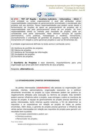 Tecnologia da Informação para TRT/1ª Região (RJ)
Analista Judiciário Tecnologia da Informação
Prof Victor Dalton Aula 00
Prof. Victor Dalton
www.estrategiaconcursos.com.br 13 de 26
2) (FCC TRT 16ª Região Analista Judiciário Informática 2014) É
uma entidade ou corpo organizacional à qual são atribuídas várias
responsabilidades relacionadas ao gerenciamento centralizado e coordenado dos
projetos sob seu domínio. Possui responsabilidades que podem variar desde o
fornecimento de funções de apoio ao gerenciamento de projetos até a
responsabilidade real pelo gerenciamento direto de um projeto. Se tiver
responsabilidade direta ou indireta pelo resultado do projeto, pode ser
considerada uma parte interessada. Pode oferecer serviços de suporte
administrativo, como políticas, metodologias e modelos; treinamento,
aconselhamento e orientação de gerentes de projetos; suporte, orientação e
treinamento em relação a como gerenciar projetos e usar as ferramentas etc.
A entidade organizacional definida no texto acima é conhecida como:
(A) Gerência de portfólio de projetos.
(B) Fábrica de projetos.
(C) Gerência de Tecnologia da Informação.
(D) Incubadora de projetos.
(E) Escritório de projetos.
O Escritório de Projetos é esse elemento, importantíssimo para uma
organização que preze pelo bom andamento de seus projetos.
Resposta: alternativa e).
1.5 STAKEHOLDERS (PARTES INTERESSADAS)
As partes interessadas (stakeholders) são pessoas ou organizações (por
exemplo, clientes, patrocinadores, organização executora ou o público)
ativamente envolvidas no projeto ou cujos interesses podem ser positiva ou
negativamente afetados pela execução ou término do projeto. Elas também
podem exercer influência sobre o projeto, suas entregas e sobre os membros da
equipe do projeto. A equipe de gerenciamento do projeto precisa identificar as
partes interessadas, tanto internas quanto externas, a fim de determinar os
requisitos e as expectativas em relação ao projeto de todas as partes
envolvidas. Além disso, o gerente do projeto precisa gerenciar a influência das
várias partes interessadas em relação aos requisitos do projeto para garantir um
resultado bem-sucedido.
Os principais stakeholders podem ser:
Clientes/usuários;
Patrocinador do projeto;
00000000000
00000000000 - DEMO
 