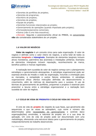 Tecnologia da Informação para TRT/1ª Região (RJ)
Analista Judiciário Tecnologia da Informação
Prof Victor Dalton Aula 00
Prof. Victor Dalton
www.estrategiaconcursos.com.br 14 de 26
Gerentes de portfólios de projetos;
Gerentes de programas;
Escritório de projetos;
Gerentes de projetos;
Equipe do projeto;
Gerentes funcionais relacionados ao projeto;
Gerenciamento de operações (quando impactado pelo projeto);
Fornecedores/parceiros comerciais;
Outros (não é uma lista exaustiva);
Atenção: Segundo o posicionamento oficial do PMBOK, os concorrentes
não são considerados stakeholders de um projeto.
1.6 VALOR DE NEGÓCIO
Valor de negócio é um conceito único para cada organização. O valor de
negócio é definido como o valor inteiro do negócio, a soma total de todos os
elementos tangíveis e intangíveis. Exemplos de elementos tangíveis incluem
ativos monetários, patrimônio dos acionistas e instalações utilitárias. Exemplos
de elementos intangíveis incluem reputação, reconhecimento de marca,
benefício público e marcas registradas.
A realização bem sucedida do valor de negócio começa com o planejamento
estratégico e gerenciamento abrangentes. A estratégia organizacional pode ser
expressa através da missão e visão da organização, incluindo a orientação para
os mercados, a competição e outros fatores ambientais. A estratégia
organizacional eficaz oferece instruções definidas de desenvolvimento e
crescimento, além de métricas de desempenho para o sucesso. O uso de
técnicas de gerenciamento de portfólios, programas e projetos é essencial para
preencher a lacuna entre a estratégia organizacional e a realização bem
sucedida do valor do negócio.
1.7 CICLO DE VIDA DE PRODUTO E CICLO DE VIDA DE PROJETO
O ciclo de vida do projeto diz respeito às suas fases, que geralmente são
sequenciais e que às vezes se sobrepõem, cujo nome e número são
determinados pelas necessidades de gerenciamento e controle da(s)
organização(ões) envolvidas, a natureza do projeto em si e sua área de
aplicação. Um ciclo de vida de projeto pode ser documentado com uma
metodologia, oferecendo uma estrutura básica para o gerenciamento do projeto,
independentemente do trabalho desenvolvido.
00000000000
00000000000 - DEMO
 