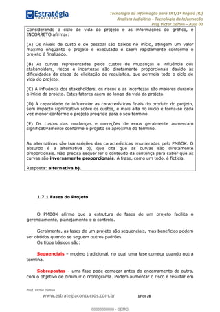 Tecnologia da Informação para TRT/1ª Região (RJ)
Analista Judiciário Tecnologia da Informação
Prof Victor Dalton Aula 00
Prof. Victor Dalton
www.estrategiaconcursos.com.br 17 de 26
Considerando o ciclo de vida do projeto e as informações do gráfico, é
INCORRETO afirmar:
(A) Os níveis de custo e de pessoal são baixos no início, atingem um valor
máximo enquanto o projeto é executado e caem rapidamente conforme o
projeto é finalizado.
(B) As curvas representadas pelos custos de mudanças e influência dos
stakeholders, riscos e incertezas são diretamente proporcionais devido às
dificuldades da etapa de elicitação de requisitos, que permeia todo o ciclo de
vida do projeto.
(C) A influência dos stakeholders, os riscos e as incertezas são maiores durante
o início do projeto. Estes fatores caem ao longo da vida do projeto.
(D) A capacidade de influenciar as características finais do produto do projeto,
sem impacto significativo sobre os custos, é mais alta no início e torna-se cada
vez menor conforme o projeto progride para o seu término.
(E) Os custos das mudanças e correções de erros geralmente aumentam
significativamente conforme o projeto se aproxima do término.
As alternativas são transcrições das características enumeradas pelo PMBOK. O
absurdo é a alternativa b), que cita que as curvas são diretamente
proporcionais. Não precisa sequer ler o conteúdo da sentença para saber que as
curvas são inversamente proporcionais. A frase, como um todo, é fictícia.
Resposta: alternativa b).
1.7.1 Fases do Projeto
O PMBOK afirma que a estrutura de fases de um projeto facilita o
gerenciamento, planejamento e o controle.
Geralmente, as fases de um projeto são sequenciais, mas benefícios podem
ser obtidos quando se seguem outros padrões.
Os tipos básicos são:
Sequenciais modelo tradicional, no qual uma fase começa quando outra
termina.
Sobrepostas uma fase pode começar antes do encerramento de outra,
com o objetivo de diminuir o cronograma. Podem aumentar o risco e resultar em
00000000000
00000000000 - DEMO
 
