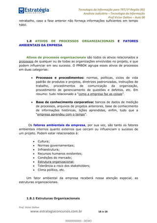 Tecnologia da Informação para TRT/1ª Região (RJ)
Analista Judiciário Tecnologia da Informação
Prof Victor Dalton Aula 00
Prof. Victor Dalton
www.estrategiaconcursos.com.br 18 de 26
retrabalho, caso a fase anterior não forneça informações suficientes em tempo
hábil.
1.8 ATIVOS DE PROCESSOS ORGANIZACIONAIS E FATORES
AMBIENTAIS DA EMPRESA
Ativos de processos organizacionais são todos os ativos relacionados a
processos de qualquer ou de todas as organizações envolvidas no projeto, e que
podem influenciar em seu sucesso. O PMBOK agrupa esses ativos de processos
em duas categorias:
Processos e procedimentos: normas, políticas, ciclos de vida
padrão de produtos e projetos, diretrizes padronizadas, instruções de
trabalho, procedimentos de comunicação da organização,
procedimento de gerenciamento de questões e defeitos, etc. Em
como a empresa faz as coisas
Base de conhecimento corporativa: bancos de dados de medição
de processos, arquivos de projetos anteriores, base de conhecimento
de informações históricas, lições aprendidas, enfim, tudo que a
empresa aprendeu com o tempo
Os fatores ambientais da empresa, por sua vez, são tanto os fatores
ambientais internos quanto externos que cercam ou influenciam o sucesso de
um projeto. Podem estar relacionados à:
Cultura;
Normas governamentais;
Infraestrutura;
Recursos humanos existentes;
Condições do mercado;
Estrutura organizacional;
Tolerância a risco dos stakeholders;
Clima político, etc.
Um fator ambiental da empresa receberá nossa atenção especial, as
estruturas organizacionais.
1.8.1 Estruturas Organizacionais
00000000000
00000000000 - DEMO
 