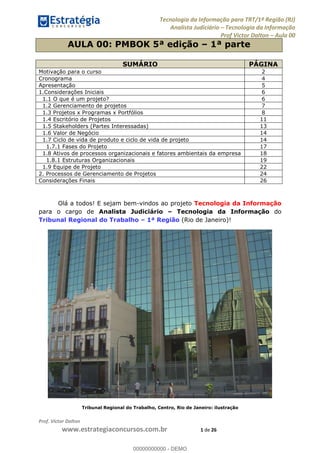 Tecnologia da Informação para TRT/1ª Região (RJ)
Analista Judiciário Tecnologia da Informação
Prof Victor Dalton Aula 00
Prof. Victor Dalton
www.estrategiaconcursos.com.br 1 de 26
AULA 00: PMBOK 5ª edição 1ª parte
SUMÁRIO PÁGINA
Motivação para o curso 2
Cronograma 4
Apresentação 5
1.Considerações Iniciais 6
1.1 O que é um projeto? 6
1.2 Gerenciamento de projetos 7
1.3 Projetos x Programas x Portfólios 8
1.4 Escritório de Projetos 11
1.5 Stakeholders (Partes Interessadas) 13
1.6 Valor de Negócio 14
1.7 Ciclo de vida de produto e ciclo de vida de projeto 14
1.7.1 Fases do Projeto 17
1.8 Ativos de processos organizacionais e fatores ambientais da empresa 18
1.8.1 Estruturas Organizacionais 19
1.9 Equipe de Projeto 22
2. Processos de Gerenciamento de Projetos 24
Considerações Finais 26
Olá a todos! E sejam bem-vindos ao projeto Tecnologia da Informação
para o cargo de Analista Judiciário Tecnologia da Informação do
Tribunal Regional do Trabalho 1ª Região (Rio de Janeiro)!
Tribunal Regional do Trabalho, Centro, Rio de Janeiro: ilustração
00000000000
00000000000 - DEMO
 