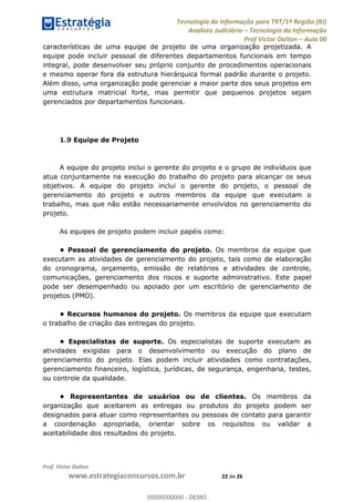Tecnologia da Informação para TRT/1ª Região (RJ)
Analista Judiciário Tecnologia da Informação
Prof Victor Dalton Aula 00
Prof. Victor Dalton
www.estrategiaconcursos.com.br 22 de 26
características de uma equipe de projeto de uma organização projetizada. A
equipe pode incluir pessoal de diferentes departamentos funcionais em tempo
integral, pode desenvolver seu próprio conjunto de procedimentos operacionais
e mesmo operar fora da estrutura hierárquica formal padrão durante o projeto.
Além disso, uma organização pode gerenciar a maior parte dos seus projetos em
uma estrutura matricial forte, mas permitir que pequenos projetos sejam
gerenciados por departamentos funcionais.
1.9 Equipe de Projeto
A equipe do projeto inclui o gerente do projeto e o grupo de indivíduos que
atua conjuntamente na execução do trabalho do projeto para alcançar os seus
objetivos. A equipe do projeto inclui o gerente do projeto, o pessoal de
gerenciamento do projeto e outros membros da equipe que executam o
trabalho, mas que não estão necessariamente envolvidos no gerenciamento do
projeto.
As equipes de projeto podem incluir papéis como:
Os membros da equipe que
executam as atividades de gerenciamento do projeto, tais como de elaboração
do cronograma, orçamento, emissão de relatórios e atividades de controle,
comunicações, gerenciamento dos riscos e suporte administrativo. Este papel
pode ser desempenhado ou apoiado por um escritório de gerenciamento de
projetos (PMO).
Os membros da equipe que executam
o trabalho de criação das entregas do projeto.
Os especialistas de suporte executam as
atividades exigidas para o desenvolvimento ou execução do plano de
gerenciamento do projeto. Elas podem incluir atividades como contratações,
gerenciamento financeiro, logística, jurídicas, de segurança, engenharia, testes,
ou controle da qualidade.
uários ou de clientes. Os membros da
organização que aceitarem as entregas ou produtos do projeto podem ser
designados para atuar como representantes ou pessoas de contato para garantir
a coordenação apropriada, orientar sobre os requisitos ou validar a
aceitabilidade dos resultados do projeto.
00000000000
00000000000 - DEMO
 