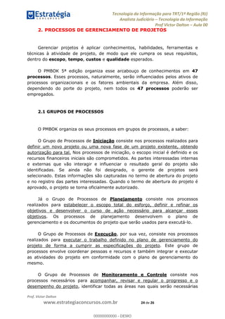 Tecnologia da Informação para TRT/1ª Região (RJ)
Analista Judiciário Tecnologia da Informação
Prof Victor Dalton Aula 00
Prof. Victor Dalton
www.estrategiaconcursos.com.br 24 de 26
2. PROCESSOS DE GERENCIAMENTO DE PROJETOS
Gerenciar projetos é aplicar conhecimentos, habilidades, ferramentas e
técnicas à atividade de projeto, de modo que ele cumpra os seus requisitos,
dentro do escopo, tempo, custos e qualidade esperados.
O PMBOK 5ª edição organiza esse arcabouço de conhecimentos em 47
processos. Esses processos, naturalmente, serão influenciados pelos ativos de
processos organizacionais e os fatores ambientais da empresa. Além disso,
dependendo do porte do projeto, nem todos os 47 processos poderão ser
empregados.
2.1 GRUPOS DE PROCESSOS
O PMBOK organiza os seus processos em grupos de processos, a saber:
O Grupo de Processos de Iniciação consiste nos processos realizados para
definir um novo projeto ou uma nova fase de um projeto existente, obtendo
autorização para tal. Nos processos de iniciação, o escopo inicial é definido e os
recursos financeiros iniciais são comprometidos. As partes interessadas internas
e externas que vão interagir e influenciar o resultado geral do projeto são
identificadas. Se ainda não foi designado, o gerente de projetos será
selecionado. Estas informações são capturadas no termo de abertura do projeto
e no registro das partes interessadas. Quando o termo de abertura do projeto é
aprovado, o projeto se torna oficialmente autorizado.
Já o Grupo de Processos de Planejamento consiste nos processos
realizados para estabelecer o escopo total do esforço, definir e refinar os
objetivos e desenvolver o curso de ação necessário para alcançar esses
objetivos. Os processos de planejamento desenvolvem o plano de
gerenciamento e os documentos do projeto que serão usados para executá-lo.
O Grupo de Processos de Execução, por sua vez, consiste nos processos
realizados para executar o trabalho definido no plano de gerenciamento do
projeto de forma a cumprir as especificações do projeto. Este grupo de
processos envolve coordenar pessoas e recursos e também integrar e executar
as atividades do projeto em conformidade com o plano de gerenciamento do
mesmo.
O Grupo de Processos de Monitoramento e Controle consiste nos
processos necessários para acompanhar, revisar e regular o progresso e o
desempenho do projeto, identificar todas as áreas nas quais serão necessárias
00000000000
00000000000 - DEMO
 
