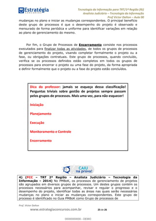 Tecnologia da Informação para TRT/1ª Região (RJ)
Analista Judiciário Tecnologia da Informação
Prof Victor Dalton Aula 00
Prof. Victor Dalton
www.estrategiaconcursos.com.br 25 de 26
mudanças no plano e iniciar as mudanças correspondentes. O principal benefício
deste grupo de processos é que o desempenho do projeto é observado e
mensurado de forma periódica e uniforme para identificar variações em relação
ao plano de gerenciamento do mesmo.
Por fim, o Grupo de Processos de Encerramento consiste nos processos
executados para finalizar todas as atividades, de todos os grupos de processos
de gerenciamento do projeto, visando completar formalmente o projeto ou a
fase, ou obrigações contratuais. Este grupo de processos, quando concluído,
verifica se os processos definidos estão completos em todos os grupos de
processos para encerrar o projeto ou uma fase do projeto, da forma apropriada
e definir formalmente que o projeto ou a fase do projeto estão concluídos.
4) (FCC TRT 2ª Região Analista Judiciário Tecnologia da
Informação 2014) No PMBoK, os processos de gerenciamento de projetos
são agrupados em diversos grupos de processos. Um destes grupos contém os
processos necessários para acompanhar, revisar e regular o progresso e o
desempenho do projeto, identificar todas as áreas nas quais serão necessárias
mudanças no plano e iniciar as mudanças correspondentes. Este grupo de
processo é identificado no Guia PMBoK como Grupo de processos de
Dica do professor: jamais se esqueça dessa classificação!
Perguntas triviais sobre gestão de projetos sempre passam
pelos grupos de processos. Mais uma vez, para não esquecer!
Iniciação
Planejamento
Execução
Monitoramento e Controle
Encerramento
00000000000
00000000000 - DEMO
 