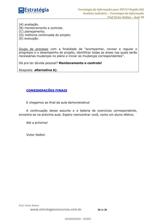Tecnologia da Informação para TRT/1ª Região (RJ)
Analista Judiciário Tecnologia da Informação
Prof Victor Dalton Aula 00
Prof. Victor Dalton
www.estrategiaconcursos.com.br 26 de 26
(A) avaliação.
(B) monitoramento e controle.
(C) planejamento.
(D) melhoria continuada do projeto.
(E) execução.
Grupo de processo
progresso e o desempenho do projeto, identificar todas as áreas nas quais serão
necessárias mudanças no plano e ini
Dá pra ter dúvida pessoal? Monitoramento e controle!
Resposta: alternativa b).
CONSIDERAÇÕES FINAIS
E chegamos ao final da aula demonstrativa!
A continuação desse assunto e a bateria de exercícios correspondente,
encontra-se na próxima aula. Espero reencontrar você, como um aluno efetivo.
Até a próxima!
Victor Dalton
00000000000
00000000000 - DEMO
 