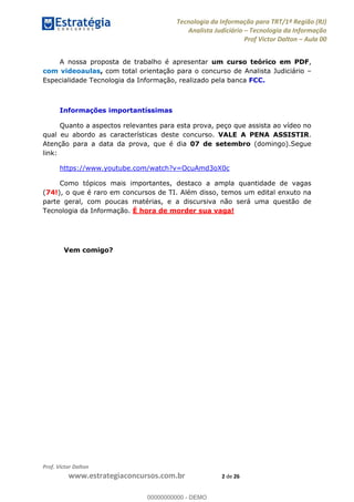 Tecnologia da Informação para TRT/1ª Região (RJ)
Analista Judiciário Tecnologia da Informação
Prof Victor Dalton Aula 00
Prof. Victor Dalton
www.estrategiaconcursos.com.br 2 de 26
A nossa proposta de trabalho é apresentar um curso teórico em PDF,
com videoaulas, com total orientação para o concurso de Analista Judiciário
Especialidade Tecnologia da Informação, realizado pela banca FCC.
Informações importantíssimas
Quanto a aspectos relevantes para esta prova, peço que assista ao vídeo no
qual eu abordo as características deste concurso. VALE A PENA ASSISTIR.
Atenção para a data da prova, que é dia 07 de setembro (domingo).Segue
link:
https://www.youtube.com/watch?v=OcuAmd3oX0c
Como tópicos mais importantes, destaco a ampla quantidade de vagas
(74!), o que é raro em concursos de TI. Além disso, temos um edital enxuto na
parte geral, com poucas matérias, e a discursiva não será uma questão de
Tecnologia da Informação. É hora de morder sua vaga!
Vem comigo?
00000000000
00000000000 - DEMO
 