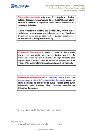 Tecnologia da Informação para TRT/1ª Região (RJ)
Analista Judiciário Tecnologia da Informação
Prof Victor Dalton Aula 00
Prof. Victor Dalton
www.estrategiaconcursos.com.br 3 de 26
Pois bem, e como serão distribuídas as nossas aulas?
Observação importante: este curso é protegido por direitos
autorais (copyright), nos termos da Lei 9.610/98, que altera,
atualiza e consolida a legislação sobre direitos autorais e dá
outras providências.
Grupos de rateio e pirataria são clandestinos, violam a lei e
prejudicam os professores que elaboram os cursos. Valorize o
trabalho de nossa equipe adquirindo os cursos honestamente
através do site Estratégia Concursos ;-)
Observação importante II: todo o conteúdo deste curso
encontra-se completo em nossos textos escritos. As
videoaulas visam reforçar o aprendizado, especialmente para
aqueles que possuem maior facilidade de aprendizado com
vídeos e/ou querem ter mais uma opção para o aprendizado.
Observação importante III: o conteúdo deste curso não
abrange todo o edital de Tecnologia da Informação, apenas os
itens elencados no conteúdo do curso. Haverá outro curso
ministrado pelo Professor Diego Carvalho, também no
Estratégia Concursos. 00000000000
00000000000 - DEMO
 