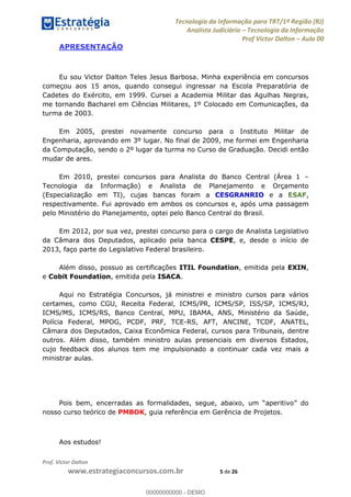 Tecnologia da Informação para TRT/1ª Região (RJ)
Analista Judiciário Tecnologia da Informação
Prof Victor Dalton Aula 00
Prof. Victor Dalton
www.estrategiaconcursos.com.br 5 de 26
APRESENTAÇÃO
Eu sou Victor Dalton Teles Jesus Barbosa. Minha experiência em concursos
começou aos 15 anos, quando consegui ingressar na Escola Preparatória de
Cadetes do Exército, em 1999. Cursei a Academia Militar das Agulhas Negras,
me tornando Bacharel em Ciências Militares, 1º Colocado em Comunicações, da
turma de 2003.
Em 2005, prestei novamente concurso para o Instituto Militar de
Engenharia, aprovando em 3º lugar. No final de 2009, me formei em Engenharia
da Computação, sendo o 2º lugar da turma no Curso de Graduação. Decidi então
mudar de ares.
Em 2010, prestei concursos para Analista do Banco Central (Área 1
Tecnologia da Informação) e Analista de Planejamento e Orçamento
(Especialização em TI), cujas bancas foram a CESGRANRIO e a ESAF,
respectivamente. Fui aprovado em ambos os concursos e, após uma passagem
pelo Ministério do Planejamento, optei pelo Banco Central do Brasil.
Em 2012, por sua vez, prestei concurso para o cargo de Analista Legislativo
da Câmara dos Deputados, aplicado pela banca CESPE, e, desde o início de
2013, faço parte do Legislativo Federal brasileiro.
Além disso, possuo as certificações ITIL Foundation, emitida pela EXIN,
e Cobit Foundation, emitida pela ISACA.
Aqui no Estratégia Concursos, já ministrei e ministro cursos para vários
certames, como CGU, Receita Federal, ICMS/PR, ICMS/SP, ISS/SP, ICMS/RJ,
ICMS/MS, ICMS/RS, Banco Central, MPU, IBAMA, ANS, Ministério da Saúde,
Polícia Federal, MPOG, PCDF, PRF, TCE-RS, AFT, ANCINE, TCDF, ANATEL,
Câmara dos Deputados, Caixa Econômica Federal, cursos para Tribunais, dentre
outros. Além disso, também ministro aulas presenciais em diversos Estados,
cujo feedback dos alunos tem me impulsionado a continuar cada vez mais a
ministrar aulas.
nosso curso teórico de PMBOK, guia referência em Gerência de Projetos.
Aos estudos!
00000000000
00000000000 - DEMO
 