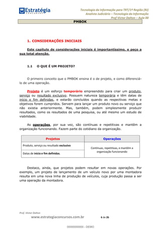 Tecnologia da Informação para TRT/1ª Região (RJ)
Analista Judiciário Tecnologia da Informação
Prof Victor Dalton Aula 00
Prof. Victor Dalton
www.estrategiaconcursos.com.br 6 de 26
PMBOK
1. CONSIDERAÇÕES INICIAIS
Este capítulo de considerações iniciais é importantíssimo, e peço a
sua total atenção.
1.1 O QUE É UM PROJETO?
O primeiro conceito que o PMBOK ensina é o de projeto, e como diferenciá-
lo de uma operação.
Projeto é um esforço temporário empreendido para criar um produto,
serviço ou resultado exclusivo. Possuem natureza temporária e têm datas de
início e fim definidas, e estarão concluídos quando as respectivas metas e
objetivos forem cumpridos. Servem para lançar um produto novo ou serviço que
não existia anteriormente. Mas, também, podem simplesmente produzir
resultados, como os resultados de uma pesquisa, ou até mesmo um estudo de
viabilidade.
As operações, por sua vez, são contínuas e repetitivas e mantêm a
organização funcionando. Fazem parte do cotidiano da organização.
Projetos Operações
Produto, serviço ou resultado exclusivo
Contínuas, repetitivas, e mantêm a
organização funcionando
Datas de início e fim definidas.
Destaco, ainda, que projetos podem resultar em novas operações. Por
exemplo, um projeto de lançamento de um veículo novo por uma montadora
resulta em uma nova linha de produção de veículos, cuja produção passa a ser
uma operação da montadora.
00000000000
00000000000 - DEMO
 
