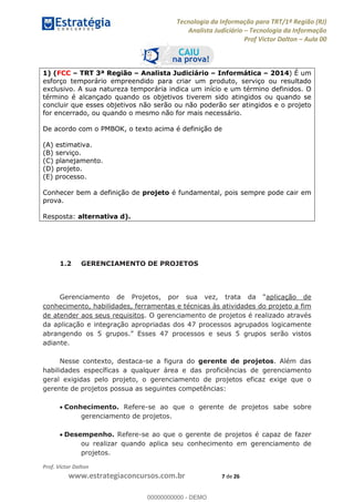 Tecnologia da Informação para TRT/1ª Região (RJ)
Analista Judiciário Tecnologia da Informação
Prof Victor Dalton Aula 00
Prof. Victor Dalton
www.estrategiaconcursos.com.br 7 de 26
1) (FCC TRT 3ª Região Analista Judiciário Informática 2014) É um
esforço temporário empreendido para criar um produto, serviço ou resultado
exclusivo. A sua natureza temporária indica um início e um término definidos. O
término é alcançado quando os objetivos tiverem sido atingidos ou quando se
concluir que esses objetivos não serão ou não poderão ser atingidos e o projeto
for encerrado, ou quando o mesmo não for mais necessário.
De acordo com o PMBOK, o texto acima é definição de
(A) estimativa.
(B) serviço.
(C) planejamento.
(D) projeto.
(E) processo.
Conhecer bem a definição de projeto é fundamental, pois sempre pode cair em
prova.
Resposta: alternativa d).
1.2 GERENCIAMENTO DE PROJETOS
aplicação de
conhecimento, habilidades, ferramentas e técnicas às atividades do projeto a fim
de atender aos seus requisitos. O gerenciamento de projetos é realizado através
da aplicação e integração apropriadas dos 47 processos agrupados logicamente
abrangendo os 5 grupos. 7 processos e seus 5 grupos serão vistos
adiante.
Nesse contexto, destaca-se a figura do gerente de projetos. Além das
habilidades específicas a qualquer área e das proficiências de gerenciamento
geral exigidas pelo projeto, o gerenciamento de projetos eficaz exige que o
gerente de projetos possua as seguintes competências:
Conhecimento. Refere-se ao que o gerente de projetos sabe sobre
gerenciamento de projetos.
Desempenho. Refere-se ao que o gerente de projetos é capaz de fazer
ou realizar quando aplica seu conhecimento em gerenciamento de
projetos.
00000000000
00000000000 - DEMO
 