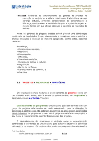 Tecnologia da Informação para TRT/1ª Região (RJ)
Analista Judiciário Tecnologia da Informação
Prof Victor Dalton Aula 00
Prof. Victor Dalton
www.estrategiaconcursos.com.br 8 de 26
Pessoal. Refere-se ao comportamento do gerente de projetos na
execução do projeto ou atividade relacionada. A efetividade pessoal
abrange atitudes, principais características de personalidade, e
liderança, que fornecem a habilidade de guiar a equipe do projeto ao
mesmo tempo em que atinge objetivos e equilibra as restrições do
mesmo.
Ainda, os gerentes de projetos eficazes devem possuir uma combinação
equilibrada de habilidades éticas, interpessoais e conceituais para ajudá-los a
analisar situações e interagir de maneira apropriada. Dentre estas, podemos
destacar:
Coaching.
1.3 PROJETOS X PROGRAMAS X PORTFÓLIOS
Em organizações mais maduras, o gerenciamento de projetos ocorre em
um contexto mais amplo, sob a alçada do gerenciamento de programas e
gerenciamento de portfólios. Vejamos:
Gerenciamento de programas: Um programa pode ser definido como um
grupo de projetos relacionados de modo coordenado, para a obtenção de
benefícios e controle que não estariam disponíveis se eles fossem gerenciados
individualmente. Os programas podem incluir projetos e tarefas extra-projeto, e
seu foco é o relacionamento nas interdependências dos projetos.
O gerenciamento de programas é definido como o gerenciamento
centralizado e coordenado de um programa para atingir os objetivos e benefícios
estratégicos do mesmo. Os projetos dentro de um programa são relacionados
00000000000
00000000000 - DEMO
 