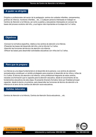 Técnico de Centro de Atención a la Infancia



  A quién va dirigido

Dirigidos a profesionales del sector de la pedagogía: centros de cuidados infantiles, campamentos,
jardines de infancia, monitores infantiles... etc., o cualquier persona interesada en trabajar en
Centros de Atención a la Infancia, así como a padres y educadores interesados en conocer las
bases del proceso evolutivo del niño, y sus logros más importantes en la etapa de 0 a 3 años.




 Objetivos

-Conocer la normativa especifica, relativa a los centros de atención a la infancia.
-Presentar las bases del desarrollo del niño y de la niña de 0 a 3 años.
-Describir las funciones del técnico de atención a la infancia.
-Ofrecer las bases para desarrollar actividades educativas con niños de 0 a 3 años.




  Para que te prepara

La infancia es una etapa fundamental en el desarrollo de la persona. Los centros de atención
socioeducativa constituyen un ámbito privilegiado para propiciar el desarrollo de los niños y niñas de
0 a 3 años. El técnico de atención a la infancia, como profesional integrante de estos centros,
necesita una formación que lo capacite para la atención educativa, desde el conocimiento de los
fundamentos educativos de esta etapa. El presente itinerario formativo tiene por finalidad principal
capacitar, desde la teoría y la práctica, para desarrollar las funciones de técnico de atención a la
infancia en el seno de los centros de atención socio-educativos.

  Salidas laborales

Centros de Atención a la Infancia, Centros de Atención Socio-educativos..., etc.




  www.euroinnova.es                      Información y matrículas: 958 050 200                Fax: 958 050 244
 