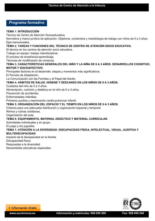 Técnico de Centro de Atención a la Infancia




  Programa formativo

TEMA 1. INTRODUCCIÓN
Técnico de Centro de Atención Socioeducativa.
Normativa y marco jurídico de aplicación. Objetivos, contenidos y metodología de trabajo con niños de 0 a 3 años.
Ejes transversales.
TEMA 2. TAREAS Y FUNCIONES DEL TÉCNICO DE CENTRO DE ATENCIÓN SOCIO EDUCATIVA.
El técnico en los centros de atención socio educativa.
Trabajo en equipo: trabajo interdisciplinar.
El proceso de enseñanza-aprendizaje.
Técnicas de modificación de conducta.
TEMA 3. CARACTERÍSTICAS GENERALES DEL NIÑO Y LA NIÑA DE 0 A 3 AÑOS. DESARROLLOS COGNITIVO,
MOTOR Y SOCIOAFECTIVO.
Principales factores en el desarrollo: etapas y momentos más significativos.
El Período de Adaptación.
La Comunicación con las Familias y el Papel del Adulto.
TEMA 4. HÁBITOS DE SALUD, HIGIENE Y DESCANSO EN LOS NIÑOS DE 0 A 3 AÑOS.
Cuidados del niño de 0 a 3 años.
Alimentación, nutrición y dietética en el niño de 0 a 3 años.
Prevención de accidentes.
Enfermedades infantiles.
Primeros auxilios y reanimación cardio-pulmonar infantil.
TEMA 5. ORGANIZACIÓN DEL ESPACIO Y EL TIEMPO EN LOS NIÑOS DE 0 A 3 AÑOS.
Criterios para una adecuada distribución y organización espacial y temporal.
Ritmos y rutinas cotidianas.
Organización del aula.
TEMA 6. EQUIPAMIENTO, MATERIAL DIDÁCTICO Y MATERIAL CURRICULAR.
Actividades individuales y en grupo.
El juego y los juguetes.
TEMA 7. ATENCIÓN A LA DIVERSIDAD: DISCAPACIDAD FÍSICA, INTELECTUAL, VISUAL, AUDITIVA Y
MULTIDISCAPACIDAD
Impacto de la discapacidad en la familia.
Discapacidad física.
Respuestas a la diversidad.
Necesidades educativas especiales.




  www.euroinnova.es                    Información y matrículas: 958 050 200               Fax: 958 050 244
 
