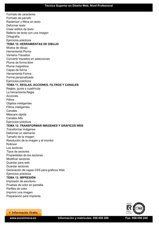 Técnico Superior en Diseño Web. Nivel Profesional


Formato de caracteres
Formato de párrafo
Rasterizar y filtros en texto
Deformar texto
Crear estilos de texto
Relleno de texto con una imagen
Ortografía
Ejercicios prácticos
TEMA 10. HERRAMIENTAS DE DIBUJO
Modos de dibujo
Herramienta Pluma
Ventana Trazados
Convertir trazados en selecciones
Pluma de forma libre
Pluma magnética
Capas de forma
Herramienta Forma
Forma personalizada
Ejercicios prácticos
TEMA 11. REGLAS, ACCIONES, FILTROS Y CANALES
Reglas, guías y cuadrícula
La herramienta Regla
Acciones
Filtros
Objetos inteligentes
Filtros inteligentes
Canales
Máscara rápida
Canales Alfa
Ejercicios prácticos
TEMA 12. TRANSFORMAR IMÁGENES Y GRÁFICOS WEB
Transformar imágenes
Deformar un elemento
Tamaño de la imagen
Resolución de la imagen y el monitor
Rollover
Los sectores
Tipos de sectores
Propiedades de los sectores
Modificar sectores
Guardar para web
Guardar sectores
Generación de capas CSS para gráficos Web
Ejercicios prácticos
TEMA 13. IMPRESIÓN
Impresión de escritorio
Pruebas de color en pantalla
Perfiles de color
Imprimir una imagen
Preparación para imprenta




 www.euroinnova.es            Información y matrículas: 958 050 200      Fax: 958 050 244
 