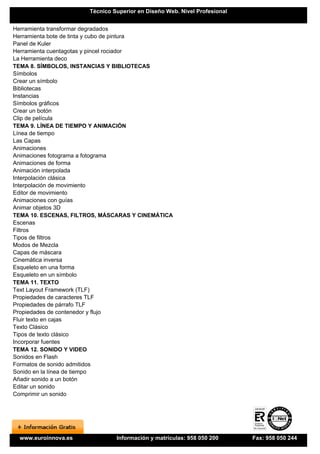 Técnico Superior en Diseño Web. Nivel Profesional


Herramienta transformar degradados
Herramienta bote de tinta y cubo de pintura
Panel de Kuler
Herramienta cuentagotas y pincel rociador
La Herramienta deco
TEMA 8. SÍMBOLOS, INSTANCIAS Y BIBLIOTECAS
Símbolos
Crear un símbolo
Bibliotecas
Instancias
Símbolos gráficos
Crear un botón
Clip de película
TEMA 9. LÍNEA DE TIEMPO Y ANIMACIÓN
Línea de tiempo
Las Capas
Animaciones
Animaciones fotograma a fotograma
Animaciones de forma
Animación interpolada
Interpolación clásica
Interpolación de movimiento
Editor de movimiento
Animaciones con guías
Animar objetos 3D
TEMA 10. ESCENAS, FILTROS, MÁSCARAS Y CINEMÁTICA
Escenas
Filtros
Tipos de filtros
Modos de Mezcla
Capas de máscara
Cinemática inversa
Esqueleto en una forma
Esqueleto en un símbolo
TEMA 11. TEXTO
Text Layout Framework (TLF)
Propiedades de caracteres TLF
Propiedades de párrafo TLF
Propiedades de contenedor y flujo
Fluir texto en cajas
Texto Clásico
Tipos de texto clásico
Incorporar fuentes
TEMA 12. SONIDO Y VIDEO
Sonidos en Flash
Formatos de sonido admitidos
Sonido en la línea de tiempo
Añadir sonido a un botón
Editar un sonido
Comprimir un sonido




  www.euroinnova.es             Información y matrículas: 958 050 200      Fax: 958 050 244
 