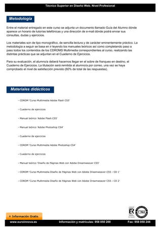 Técnico Superior en Diseño Web. Nivel Profesional



 Metodología

Entre el material entregado en este curso se adjunta un documento llamado Guía del Alumno dónde
aparece un horario de tutorías telefónicas y una dirección de e-mail dónde podrá enviar sus
consultas, dudas y ejercicios.

Los materiales son de tipo monográfico, de sencilla lectura y de carácter eminentemente práctico. La
metodología a seguir se basa en ir leyendo los manuales teóricos así como completando paso a
paso todos los contenidos de los CDROMS Multimedia correspondientes al curso, realizando las
distintas prácticas que se adjuntan en el Cuaderno de Ejercicios.

Para su evaluación, el alumno/a deberá hacernos llegar en el sobre de franqueo en destino, el
Cuaderno de Ejercicios. La titulación será remitida al alumno/a por correo, una vez se haya
comprobado el nivel de satisfacción previsto (60% de total de las respuestas).




   Materiales didácticos

        - CDROM 'Curso Multimedia Adobe Flash CS5'


        - Cuaderno de ejercicios


        - Manual teórico 'Adobe Flash CS5'


        - Manual teórico 'Adobe Photoshop CS4'


        - Cuaderno de ejercicios


        - CDROM 'Curso Multimedia Adobe Photoshop CS4'


        - Cuaderno de ejercicios


        - Manual teórico 'Diseño de Páginas Web con Adobe Dreamweaver CS5'


        - CDROM 'Curso Multimedia Diseño de Páginas Web con Adobe Dreamweaver CS5 - CD 1'


        - CDROM 'Curso Multimedia Diseño de Páginas Web con Adobe Dreamweaver CS5 - CD 2'




  www.euroinnova.es                          Información y matrículas: 958 050 200          Fax: 958 050 244
 