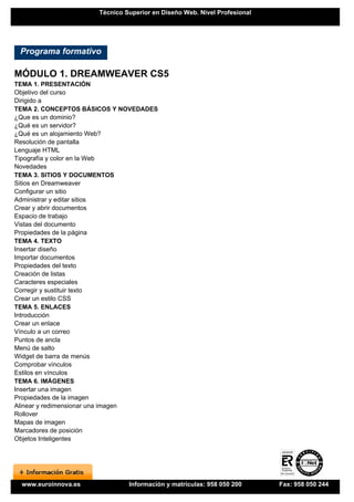 Técnico Superior en Diseño Web. Nivel Profesional




 Programa formativo

MÓDULO 1. DREAMWEAVER CS5
TEMA 1. PRESENTACIÓN
Objetivo del curso
Dirigido a
TEMA 2. CONCEPTOS BÁSICOS Y NOVEDADES
¿Que es un dominio?
¿Qué es un servidor?
¿Qué es un alojamiento Web?
Resolución de pantalla
Lenguaje HTML
Tipografía y color en la Web
Novedades
TEMA 3. SITIOS Y DOCUMENTOS
Sitios en Dreamweaver
Configurar un sitio
Administrar y editar sitios
Crear y abrir documentos
Espacio de trabajo
Vistas del documento
Propiedades de la página
TEMA 4. TEXTO
Insertar diseño
Importar documentos
Propiedades del texto
Creación de listas
Caracteres especiales
Corregir y sustituir texto
Crear un estilo CSS
TEMA 5. ENLACES
Introducción
Crear un enlace
Vínculo a un correo
Puntos de ancla
Menú de salto
Widget de barra de menús
Comprobar vínculos
Estilos en vínculos
TEMA 6. IMÁGENES
Insertar una imagen
Propiedades de la imagen
Alinear y redimensionar una imagen
Rollover
Mapas de imagen
Marcadores de posición
Objetos Inteligentes




 www.euroinnova.es            Información y matrículas: 958 050 200      Fax: 958 050 244
 