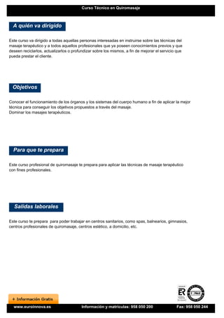 Curso Técnico en Quiromasaje



  A quién va dirigido

Este curso va dirigido a todas aquellas personas interesadas en instruirse sobre las técnicas del
masaje terapéutico y a todos aquellos profesionales que ya poseen conocimientos previos y que
deseen reciclarlos, actualizarlos o profundizar sobre los mismos, a fin de mejorar el servicio que
pueda prestar el cliente.




 Objetivos

Conocer el funcionamiento de los órganos y los sistemas del cuerpo humano a fin de aplicar la mejor
técnica para conseguir los objetivos propuestos a través del masaje.
Dominar los masajes terapéuticos.




  Para que te prepara

Este curso profesional de quiromasaje te prepara para aplicar las técnicas de masaje terapéutico
con fines profesionales.




  Salidas laborales

Este curso te prepara para poder trabajar en centros sanitarios, como spas, balnearios, gimnasios,
centros profesionales de quiromasaje, centros estético, a domicilio, etc.




  www.euroinnova.es                      Información y matrículas: 958 050 200                Fax: 958 050 244
 