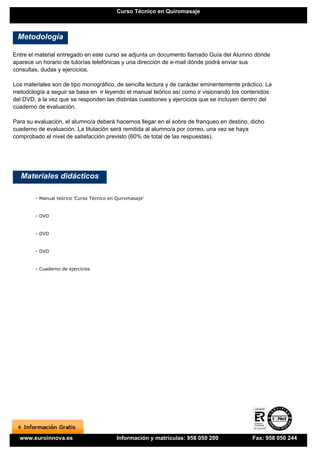 Curso Técnico en Quiromasaje



 Metodología

Entre el material entregado en este curso se adjunta un documento llamado Guía del Alumno dónde
aparece un horario de tutorías telefónicas y una dirección de e-mail dónde podrá enviar sus
consultas, dudas y ejercicios.

Los materiales son de tipo monográfico, de sencilla lectura y de carácter eminentemente práctico. La
metodología a seguir se basa en ir leyendo el manual teórico así como ir visionando los contenidos
del DVD, a la vez que se responden las distintas cuestiones y ejercicios que se incluyen dentro del
cuaderno de evaluación.

Para su evaluación, el alumno/a deberá hacernos llegar en el sobre de franqueo en destino, dicho
cuaderno de evaluación. La titulación será remitida al alumno/a por correo, una vez se haya
comprobado el nivel de satisfacción previsto (60% de total de las respuestas).




   Materiales didácticos

        - Manual teórico 'Curso Técnico en Quiromasaje'


        - DVD


        - DVD


        - DVD


        - Cuaderno de ejercicios




  www.euroinnova.es                        Información y matrículas: 958 050 200            Fax: 958 050 244
 