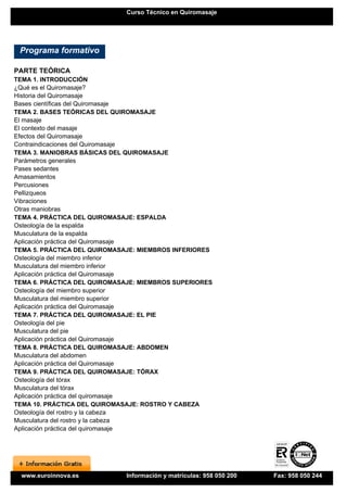 Curso Técnico en Quiromasaje




 Programa formativo

PARTE TEÓRICA
TEMA 1. INTRODUCCIÓN
¿Qué es el Quiromasaje?
Historia del Quiromasaje
Bases científicas del Quiromasaje
TEMA 2. BASES TEÓRICAS DEL QUIROMASAJE
El masaje
El contexto del masaje
Efectos del Quiromasaje
Contraindicaciones del Quiromasaje
TEMA 3. MANIOBRAS BÁSICAS DEL QUIROMASAJE
Parámetros generales
Pases sedantes
Amasamientos
Percusiones
Pellizqueos
Vibraciones
Otras maniobras
TEMA 4. PRÁCTICA DEL QUIROMASAJE: ESPALDA
Osteología de la espalda
Musculatura de la espalda
Aplicación práctica del Quiromasaje
TEMA 5. PRÁCTICA DEL QUIROMASAJE: MIEMBROS INFERIORES
Osteología del miembro inferior
Musculatura del miembro inferior
Aplicación práctica del Quiromasaje
TEMA 6. PRÁCTICA DEL QUIROMASAJE: MIEMBROS SUPERIORES
Osteología del miembro superior
Musculatura del miembro superior
Aplicación práctica del Quiromasaje
TEMA 7. PRÁCTICA DEL QUIROMASAJE: EL PIE
Osteología del pie
Musculatura del pie
Aplicación práctica del Quiromasaje
TEMA 8. PRÁCTICA DEL QUIROMASAJE: ABDOMEN
Musculatura del abdomen
Aplicación práctica del Quiromasaje
TEMA 9. PRÁCTICA DEL QUIROMASAJE: TÓRAX
Osteología del tórax
Musculatura del tórax
Aplicación práctica del quiromasaje
TEMA 10. PRÁCTICA DEL QUIROMASAJE: ROSTRO Y CABEZA
Osteología del rostro y la cabeza
Musculatura del rostro y la cabeza
Aplicación práctica del quiromasaje




 www.euroinnova.es            Información y matrículas: 958 050 200   Fax: 958 050 244
 