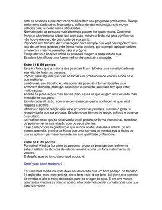 com as pessoas e que com certeza dificultam seu progresso profissional. Reveja
seriamente cada ponto levantado e, utilizando sua imaginação, crie novas
atitudes para superar essas dificuldades.
Normalmente as pessoas mais próximas podem lhe ajudar muito. Converse
franca e abertamente sobre isso com elas, mostre o teste até para verificar se
não houve excesso de criticidade de sua parte.
Proponha um trabalho de "Sinalização" para sempre que você "extrapolar"; faça
isso de um jeito gostoso e de forma muito positiva, por exemplo aplique cartões
amarelos e mesmo vermelho para si próprio.
Esteja atento e observe como as pessoas reagem a cada atitude sua.
Estude e identifique uma forma melhor de conduzir a situação.
Entre 31 E 59 pontos:
Esta é a faixa que a maioria das pessoas ficam. Mostra uma assertividade em
seu jeito de tratar as pessoas.
Porém, para alguém que quer se tornar um profissional de vendas ainda há o
que melhorar.
Lembre-se, seu trabalho é o de apoiar às pessoas a tomar decisões que
envolvem dinheiro, prestígio, satisfação e portanto, sua base tem que estar
muito segura.
Analise as pontuações mais baixas. São essas as que exigem uma revisão mais
imediata de sua parte.
Estude cada situação, converse com pessoas que te conhecem e que você
respeita e admira.
Observe o tipo de reação que você provoca nas pessoas, e avalie o grau de
receptividade que ela provoca. Estude novas formas de reagir, aplique e observe
o resultado.
Ao realizar esse tipo de observação você poderá de forma intencional, modificar
de positivamente sua relação com os seus clientes.
Esse é um processo gradativo e que nunca acaba. Assuma a atitude de um
eterno aprendiz, e colha os frutos que uma carreira de vendas traz a todos os
que se aplicam permanentemente em sua qualidade profissional.
Entre 60 E 75 pontos:
Parabéns! Você já faz parte do pequeno grupo de pessoas que realmente
sabem utilizar as técnicas de relacionamento como um forte instrumento de
vendas.
O desafio que eu lanço para você agora, é:
Onde você pode melhorar?
Ter uma boa média no teste deve ser encarado que um bom pedaço do trabalho
foi realizado, mas com certeza, ainda tem muito a ser feito. Até porque a carreira
de vendas é alta e exige dedicação para se chegar ao topo. E em um mundo,
com tantas mudanças como o nosso, não podemos perder contato com tudo que
está ocorrendo.

 