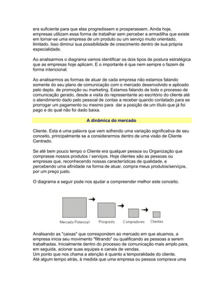 era suficiente para que elas progredissem e prosperassem. Ainda hoje,
empresas utilizam essa forma de trabalhar sem perceber a armadilha que existe
em tornar-se uma empresa de um produto ou um serviço muito orientado,
limitado. Isso diminui sua possibilidade de crescimento dentro de sua própria
especialidade.
Ao analisarmos o diagrama vamos identificar os dois tipos de postura estratégica
que as empresas hoje aplicam. E o importante é que nem sempre o fazem de
forma intencional.
Ao analisarmos as formas de atuar de cada empresa não estamos falando
somente do seu plano de comunicação com o mercado desenvolvido e aplicado
pelo depto. de promoção ou marketing. Estamos falando de todo o processo de
comunicação gerado, desde a visita do representante ao escritório do cliente até
o atendimento dado pelo pessoal de contas a receber quando contatado para se
prorrogar um pagamento ou mesmo para dar a posição de um título que já foi
pago e do qual não foi dado baixa.
A dinâmica do mercado
Cliente. Esta é uma palavra que vem sofrendo uma variação significativa de seu
conceito, principalmente se a considerarmos dentro de uma visão de Cliente
Centrado.
Se até bem pouco tempo o Cliente era qualquer pessoa ou Organização que
comprasse nossos produtos / serviços. Hoje clientes são as pessoas ou
empresas que, reconhecendo nossas características de qualidade, e
percebendo uma afinidade na forma de atuar, compra meus produtos/serviços,
por um preço justo.
O diagrama a seguir pode nos ajudar a compreender melhor este conceito.

Analisando as "caixas" que correspondem ao mercado em que atuamos, a
empresa inicia seu movimento "filtrando" ou qualificando as pessoas a serem
trabalhadas. Inicialmente dentro do processo de comunicação mais amplo para,
em seguida, acionar suas equipes e canais de vendas.
Um ponto que nos chama a atenção é quanto a temporalidade do cliente.
Até algum tempo atrás, à medida que uma empresa ou pessoa comprava uma

 