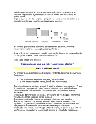 vez de nossa organização, ela recebia o nome de cliente para sempre. No
máximo, se passasse algum tempo do ciclo de venda, se transformava em
cliente inativo.
Hoje se alguém pára de comprar, é porque houve uma quebra de confiança e
este cliente volta para uma das outras caixas do mercado.

Na medida que tornamos o conceito de cliente mais dinâmico, podemos
rapidamente reorientar nossa ação, reconquistando-o.
A experiência tem nos mostrado que há uma relação direta entre essa quebra de
confiança e o nível de predisposição à concorrência.
Pare agora e faça uma reflexão:
Quantos clientes seus são, hoje, realmente seus clientes ?
O PROCESSO DA VENDA
Ao analisar o que acontece quando estamos vendendo, podemos observar dois
fenômenos:
•
•

Que existe uma seqüência de operações ou atitudes;
E que, dentro de certos limites, existe uma repetibilidade.

Por estas duas características a venda é considerada como um processo . E isto
é importante porque permitiu que a mesma fosse estudada e detalhada em
fases, ou etapas, relacionando-a com mudanças e permitindo-se antever
resultados.
Portanto, ao dominar esse processo, o profissional de vendas pode interferir no
mesmo, orientando sua ação para o sucesso.
Duas observações são importantes antes de iniciarmos este trabalho:
Por ser um processo que envolve pessoas, e logicamente suas emoções,
apresenta um grau de imprevisibilidade a ser considerado, ou seja, não é uma
reação química que sempre sabemos exatamente qual o resultado.
Pressupõe uma ética na sua utilização. O ser humano, ao perceber que está em
um "processo manipulativo" reage negativamente e o resultado, nesse caso, é

 