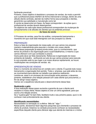 facilmente previsível.
Portanto, nosso objetivo é desdobrar o processo de vendas, de modo a permitir
que o profissional possa interferir de forma intencional e consiga, dentro de uma
atitude cliente centrada, atender da melhor forma seus prospects e clientes,
garantindo sua satisfação e manutenção como tal.
A venda se desenvolve em fases. As fases correspondem às ações que o
profissional de vendas deverá desempenhar.
Os objetivos de cada ação desse profissional correspondem às mudanças de
comportamento e de atitudes de clientes que se pretende provocar.
As fases da venda
O Processo de vendas, para fins de análise, compreende basicamente o
momento em que você está interagindo com seu prospect ou cliente.
PREPARAÇÃO
Esta é a fase de organização de nossa ação, em que vamos nos preparar
mental e materialmente para executar o contato com nosso cliente.
Parte dessa preparação já estará pronta antes, que é o conhecimento que
temos do produto e da organização para a qual trabalhamos, e mesmo o que
vamos oferecer e em que condições e prazos.
Outra parte deve ser feita diariamente. Refere-se à organização de nosso
ambiente de trabalho, verificando se tudo de que vamos precisar para executálo com precisão está no seu lugar e ao nosso alcance rapidamente, se houve
modificações nas condições de vendas etc.
APRESENTAÇÃO DE VENDAS
Este é o momento de entrarmos em contato com o cliente. É quando todo nosso
treinamento e organização fará sentido. Toda a empresa, que está atrás de nós,
se movimentará para atender ao trabalho que estamos realizando.
Lembre-se, esse é um processo de comunicação entre pessoas, e devemos,
portanto, estabelecer uma relação pessoal com cada cliente que procuramos, a
fim de atingir nosso objetivo.
Vamos ver a seqüência natural para o desenvolvimento dessa fase:
Quebrando o gelo:
A boa realização desse passo aumenta a garantia de que o cliente será
receptivo à nossa oferta. Nosso objetivo é criar um clima agradável, para que
ocorra uma relação sincera.
Se o "quebra-gelo" foi bem feito, facilitará muito o seu próximo passo, que é o de
conhecer mais profundamente seu cliente.
Identificando necessidades:
Necessidade é a sensação ou a efetiva falta de " algo " .
Nesse ponto, deveremos fazer algumas perguntas que orientarão o processo de
oferta do produto. Estamos na verdade procurando conhecer as necessidades
específicas daquele cliente para oferecer algo que atenda às mesmas e o motive

 
